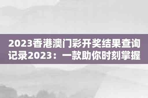 2023香港澳门彩开奖结果查询记录2023：一款助你时刻掌握彩票开奖信息的应用
